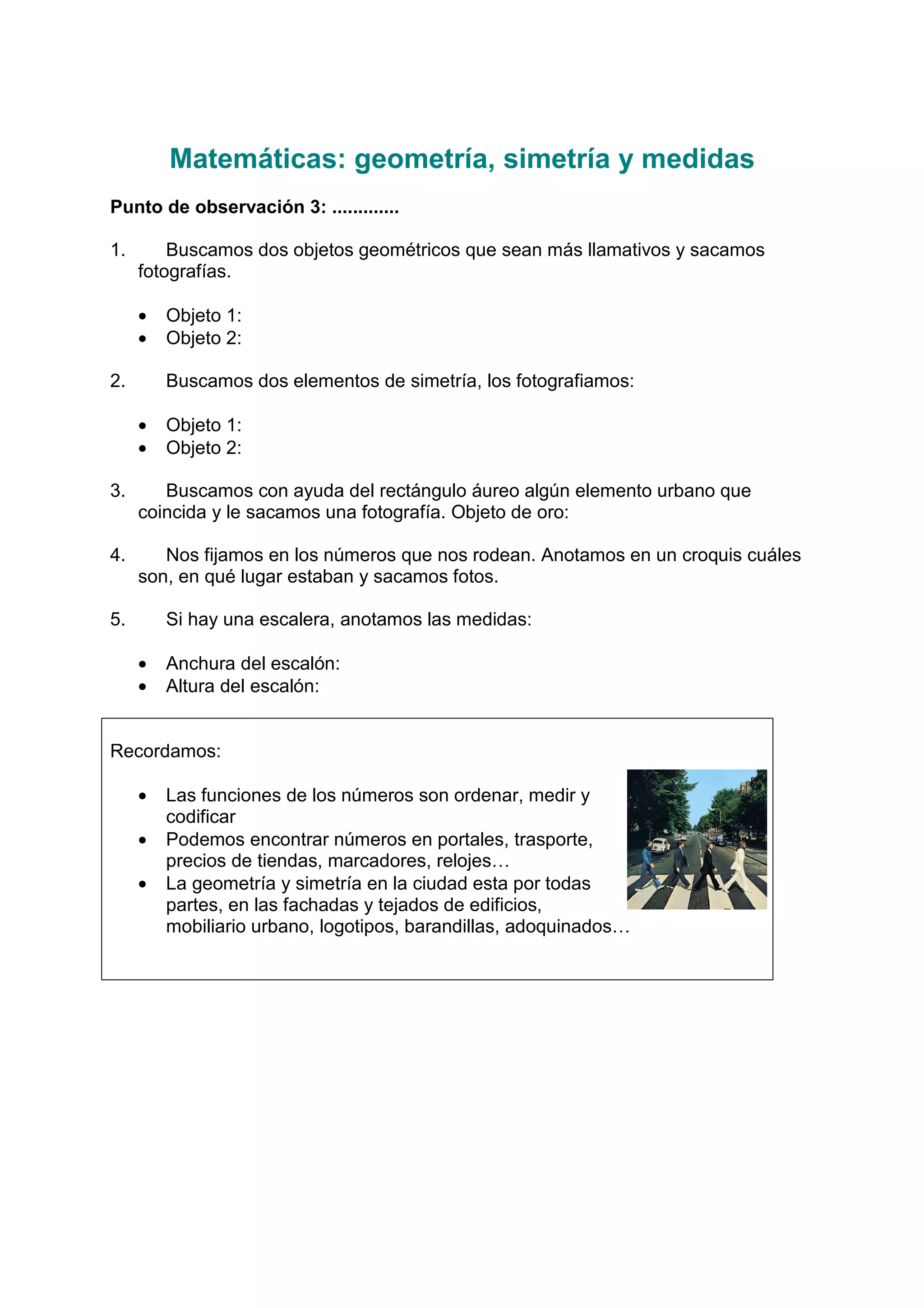 Matemáticas: geometría, simetría y medidas
Punto de observación 3: .............
1. Buscamos dos objetos geométricos que sean más llamativos y sacamos
fotografías.
• Objeto 1:
• Objeto 2:
2. Buscamos dos elementos de simetría, los fotografiamos:
• Objeto 1:
• Objeto 2:
3. Buscamos con ayuda del rectángulo áureo algún elemento urbano que
coincida y le sacamos una fotografía. Objeto de oro:
4. Nos fijamos en los números que nos rodean. Anotamos en un croquis cuáles
son, en qué lugar estaban y sacamos fotos.
5. Si hay una escalera, anotamos las medidas:
• Anchura del escalón:
• Altura del escalón:
Recordamos:
• Las funciones de los números son ordenar, medir y
codificar
• Podemos encontrar números en portales, trasporte,
precios de tiendas, marcadores, relojes…
• La geometría y simetría en la ciudad esta por todas
partes, en las fachadas y tejados de edificios,
mobiliario urbano, logotipos, barandillas, adoquinados…
 