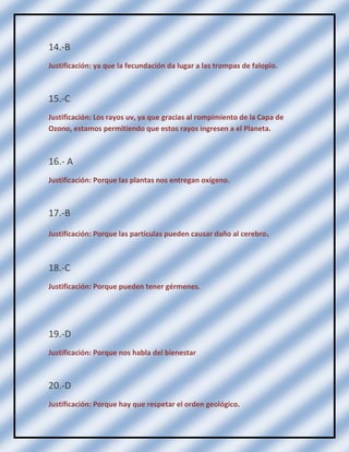 14.-B
Justificación: ya que la fecundación da lugar a las trompas de falopio.

15.-C
Justificación: Los rayos uv, ya que gracias al rompimiento de la Capa de
Ozono, estamos permitiendo que estos rayos ingresen a el Planeta.

16.- A
Justificación: Porque las plantas nos entregan oxígeno.

17.-B
Justificación: Porque las partículas pueden causar daño al cerebro.

18.-C
Justificación: Porque pueden tener gérmenes.

19.-D
Justificación: Porque nos habla del bienestar

20.-D
Justificación: Porque hay que respetar el orden geológico.

 