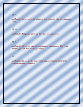 21.-C
Justificación: Ya que las bacterias son un gran elemento vital que nos ayuda
a vivir.

22.-D
Justificación: Porque su teoría fue clara para los seres vivos.

23.-C
Justificación: Ya que los organismos se pueden reproducir de diferentes
maneras, ya sean de la misma generación

24.Justificación: Ya que gracias a esto nosotros podemos diferenciar a las
personas desde su nacimiento.

 