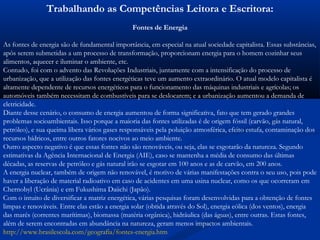 Trabalhando as Competências Leitora e Escritora:
Fontes de Energia
As fontes de energia são de fundamental importância, em especial na atual sociedade capitalista. Essas substâncias,
após serem submetidas a um processo de transformação, proporcionam energia para o homem cozinhar seus
alimentos, aquecer e iluminar o ambiente, etc.
Contudo, foi com o advento das Revoluções Industriais, juntamente com a intensificação do processo de
urbanização, que a utilização das fontes energéticas teve um aumento extraordinário. O atual modelo capitalista é
altamente dependente de recursos energéticos para o funcionamento das máquinas industriais e agrícolas; os
automóveis também necessitam de combustíveis para se deslocarem; e a urbanização aumentou a demanda de
eletricidade.
Diante desse cenário, o consumo de energia aumentou de forma significativa, fato que tem gerado grandes
problemas socioambientais. Isso porque a maioria das fontes utilizadas é de origem fóssil (carvão, gás natural,
petróleo), e sua queima libera vários gases responsáveis pela poluição atmosférica, efeito estufa, contaminação dos
recursos hídricos, entre outros fatores nocivos ao meio ambiente.
Outro aspecto negativo é que essas fontes não são renováveis, ou seja, elas se esgotarão da natureza. Segundo
estimativas da Agência Internacional de Energia (AIE), caso se mantenha a média de consumo das últimas
décadas, as reservas de petróleo e gás natural irão se esgotar em 100 anos e as de carvão, em 200 anos.
A energia nuclear, também de origem não renovável, é motivo de várias manifestações contra o seu uso, pois pode
haver a liberação de material radioativo em caso de acidentes em uma usina nuclear, como os que ocorreram em
Chernobyl (Ucrânia) e em Fukushima Daiichi (Japão).
Com o intuito de diversificar a matriz energética, várias pesquisas foram desenvolvidas para a obtenção de fontes
limpas e renováveis. Entre elas estão a energia solar (obtida através do Sol), energia eólica (dos ventos), energia
das marés (correntes marítimas), biomassa (matéria orgânica), hidráulica (das águas), entre outras. Estas fontes,
além de serem encontradas em abundância na natureza, geram menos impactos ambientais.
http://www.brasilescola.com/geografia/fontes-energia.htm
 