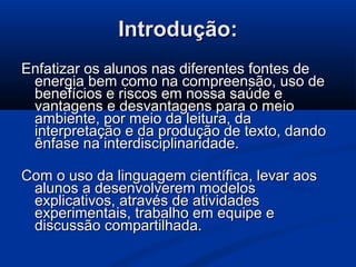 Introdução:Introdução:
Enfatizar os alunos nas diferentes fontes deEnfatizar os alunos nas diferentes fontes de
energia bem como na compreensão, uso deenergia bem como na compreensão, uso de
benefícios e riscos em nossa saúde ebenefícios e riscos em nossa saúde e
vantagens e desvantagens para o meiovantagens e desvantagens para o meio
ambiente, por meio da leitura, daambiente, por meio da leitura, da
interpretação e da produção de texto, dandointerpretação e da produção de texto, dando
ênfase na interdisciplinaridade.ênfase na interdisciplinaridade.
Com o uso da linguagem científica, levar aosCom o uso da linguagem científica, levar aos
alunos a desenvolverem modelosalunos a desenvolverem modelos
explicativos, através de atividadesexplicativos, através de atividades
experimentais, trabalho em equipe eexperimentais, trabalho em equipe e
discussão compartilhada.discussão compartilhada.
 