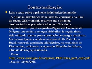 Contextualização:Contextualização:
 Leia o texto sobre a primeira hidrelétrica do mundo.Leia o texto sobre a primeira hidrelétrica do mundo.
A primeira hidrelétrica do mundo foi construída no finalA primeira hidrelétrica do mundo foi construída no final
do século XIX – quando o carvão era o principaldo século XIX – quando o carvão era o principal
combustível e as pesquisas sobre petróleo aindacombustível e as pesquisas sobre petróleo ainda
engatinhavam – junto às quedas d’água das Cataratas doengatinhavam – junto às quedas d’água das Cataratas do
Niágara. Até então, a energia hidráulica da região tinhaNiágara. Até então, a energia hidráulica da região tinha
sido utilizada apenas para a produção de energia mecânica.sido utilizada apenas para a produção de energia mecânica.
Na mesma época, e ainda no reinado de D. Pedro II, oNa mesma época, e ainda no reinado de D. Pedro II, o
Brasil construiu a primeira hidrelétrica, no município deBrasil construiu a primeira hidrelétrica, no município de
Diamantina, utilizando as águas do Ribeirão do Inferno,Diamantina, utilizando as águas do Ribeirão do Inferno,
afluente do rio Jequitinhonha.afluente do rio Jequitinhonha.
Fonte:Fonte:
http://www.aneel.gov.br/arquivos/PDF/atlas_par2_cap3.pdfhttp://www.aneel.gov.br/arquivos/PDF/atlas_par2_cap3.pdf
. Acesso: 12/06/2011. Acesso: 12/06/2011..
 