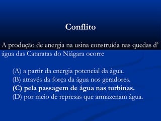 Conflito
A produção de energia na usina construída nas quedas d’
água das Cataratas do Niágara ocorre
(A) a partir da energia potencial da água.
(B) através da força da água nos geradores.
(C) pela passagem de água nas turbinas.
(D) por meio de represas que armazenam água.
 