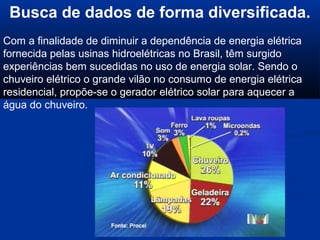 Busca de dados de forma diversificada.
Com a finalidade de diminuir a dependência de energia elétrica
fornecida pelas usinas hidroelétricas no Brasil, têm surgido
experiências bem sucedidas no uso de energia solar. Sendo o
chuveiro elétrico o grande vilão no consumo de energia elétrica
residencial, propõe-se o gerador elétrico solar para aquecer a
água do chuveiro.
 