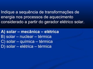 Indique a sequência de transformações de
energia nos processos de aquecimento
considerado a partir do gerador elétrico solar.
A) solar – mecânica – elétrica
B) solar – nuclear – térmica
C) solar – química – térmica
D) solar – elétrica – térmica
 