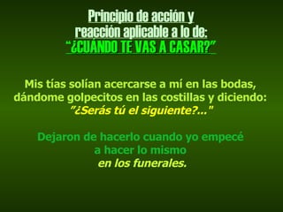 Principio de acción y reacción aplicable a lo de: “ ¿CUÁNDO TE VAS A CASAR? " Mis tías solían acercarse a mí en las bodas, dándome golpecitos en las costillas y diciendo:  ” ¿Serás tú el siguiente?..." Dejaron de hacerlo cuando yo empecé a hacer lo mismo en los funerales. 