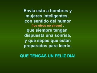 Envía esto a hombres y mujeres inteligentes,  con sentido del humor (los otros no sirven)  , que siempre tengan  dispuesta una sonrisa, y que sepas que están preparados para leerlo. QUE TENGAS UN FELIZ DIA! 