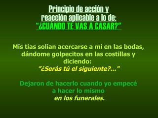 Principio de acción y
         reacción aplicable a lo de:
       “¿CUÁNDO TE VAS A CASAR?"
                            CASAR?
Mis tías solían acercarse a mí en las bodas,
  dándome golpecitos en las costillas y
                  diciendo:
         ”¿Serás tú el siguiente?..."

  Dejaron de hacerlo cuando yo empecé
            a hacer lo mismo
            en los funerales.
 