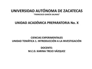 UNIVERSIDAD AUTÓNOMA DE ZACATECAS
               “FRANCISCO GARCÍA SALINAS”



  UNIDAD ACADÉMICA PREPARATORIA No. X



            CIENCIAS EXPERIMENTALES
UNIDAD TEMÁTICA 1. INTRODUCCIÓN A LA INVESTIGACIÓN

                     DOCENTE:
           M.C.D. KARINA TREJO VÁZQUEZ
 