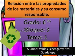 Relación entre las propiedades
de los materiales y su consumo
responsable.
Alumna: Valdes Echeagaray Itzel
Guadalupe.
 
