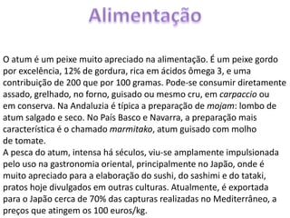 O atum é um peixe muito apreciado na alimentação. É um peixe gordo
por excelência, 12% de gordura, rica em ácidos ômega 3, e uma
contribuição de 200 que por 100 gramas. Pode-se consumir diretamente
assado, grelhado, no forno, guisado ou mesmo cru, em carpaccio ou
em conserva. Na Andaluzia é típica a preparação de mojam: lombo de
atum salgado e seco. No País Basco e Navarra, a preparação mais
característica é o chamado marmitako, atum guisado com molho
de tomate.
A pesca do atum, intensa há séculos, viu-se amplamente impulsionada
pelo uso na gastronomia oriental, principalmente no Japão, onde é
muito apreciado para a elaboração do sushi, do sashimi e do tataki,
pratos hoje divulgados em outras culturas. Atualmente, é exportada
para o Japão cerca de 70% das capturas realizadas no Mediterrâneo, a
preços que atingem os 100 euros/kg.
 