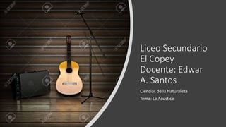 Liceo Secundario
El Copey
Docente: Edwar
A. Santos
Ciencias de la Naturaleza
Tema: La Acústica
 