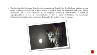  En síntesis todo dictamen debe incluir una parte de descripción detallada de lesiones y una
parte interpretativa de las mismas sobre la cual se basa la conclusión del caso, deben
redactarse con el uso adecuado de un lenguaje sencillo y contundente, y evitar la
superposición o el uso de especulaciones y por lo tanto sustentarse en evidencias
fehacientes tomadas como elementos de prueba del cadáver y de la escena.
 