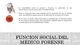 o La sensibilidad social en general y humana en particular, no son
características que le sean ajenas al médico forense.
o Toda su actuación debe estar signada por la convicción de que su trabajo
tiene una definitiva importancia en la aplicación de la justicia en el país.
o Por lo tanto, el medico debe comprender a cabalidad que su actuación dentro
de las ciencias forenses tiene una grandísima utilidad social no desprovista
en modo alguno de sensibilidad por el dolor.
 