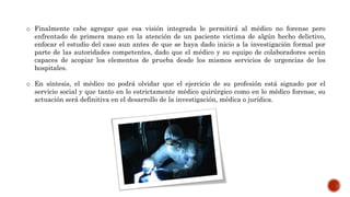 o Finalmente cabe agregar que esa visión integrada le permitirá al médico no forense pero
enfrentado de primera mano en la atención de un paciente victima de algún hecho delictivo,
enfocar el estudio del caso aun antes de que se haya dado inicio a la investigación formal por
parte de las autoridades competentes, dado que el médico y su equipo de colaboradores serán
capaces de acopiar los elementos de prueba desde los mismos servicios de urgencias de los
hospitales.
o En síntesis, el médico no podrá olvidar que el ejercicio de su profesión está signado por el
servicio social y que tanto en lo estrictamente médico quirúrgico como en lo médico forense, su
actuación será definitiva en el desarrollo de la investigación, médica o jurídica.
 