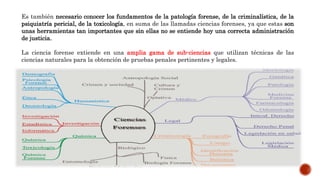 Es también necesario conocer los fundamentos de la patología forense, de la criminalística, de la
psiquiatría pericial, de la toxicología, en suma de las llamadas ciencias forenses, ya que estas son
unas herramientas tan importantes que sin ellas no se entiende hoy una correcta administración
de justicia.
La ciencia forense extiende en una amplia gama de sub-ciencias que utilizan técnicas de las
ciencias naturales para la obtención de pruebas penales pertinentes y legales.
 