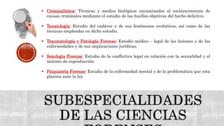  Criminalística: Técnicas y medios biológicos encaminados al esclarecimiento de
causas criminales mediante el estudio de las huellas objetivas del hecho delictivo.
 Tanatología: Estudio del cadáver y de sus fenómenos evolutivos, así como de las
técnicas empleadas en dicho estudio.
 Traumatología y Patología Forense: Estudio médico – legal de las lesiones y de las
enfermedades y de sus implicaciones jurídicas.
 Sexología Forense: Estudio de la conflictiva legal en relación con la sexualidad y el
instinto de reproducción.
 Psiquiatría Forense: Estudio de la enfermedad mental y de la problemática que esta
plantea ante la ley.
 