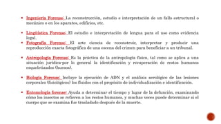  Ingeniería Forense: La reconstrucción, estudio e interpretación de un fallo estructural o
mecánico o en los aparatos, edificios, etc.
 Lingüística Forense: El estudio e interpretación de lengua para el uso como evidencia
legal.
 Fotografía Forense: El arte ciencia de reconstruir, interpretar y producir una
reproducción exacta fotográfica de una escena del crimen para beneficiar a un tribunal.
 Antropología Forense: Es la práctica de la antropología física, tal como se aplica a una
situación jurídica-por lo general la identificación y recuperación de restos humanos
esqueletizados (huesos).
 Biología Forense: Incluye la ejecución de ADN y el análisis serológico de las lesiones
corporales (fisiológicos) los fluidos con el propósito de individualización e identificación.
 Entomología forense: Ayuda a determinar el tiempo y lugar de la defunción, examinando
cómo los insectos se refieren a los restos humanos, y muchas veces puede determinar si el
cuerpo que se examina fue trasladado después de la muerte.
 