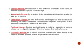  Geología Forense: Es la aplicación de traza evidencias encontradas en los suelos, los
minerales y petróleos, aplicado a un marco legal.
 Meteorología Forense: Es un análisis de las condiciones del clima antes, propias del
lugar que se examina.
 Odontología Forense: Es rama de la ciencia odontológica que trata las estructuras
dentales y sus anexos, valorándolas como elementos de prueba para aporte a la recta
administración de justicia y beneficio de la sociedad.
 Patología Forense: Combina las disciplinas de la medicina y patología, tal como se
aplica a una investigación legal, para determinar la causa de la lesión o la muerte.
 Toxicología Forense: Es el estudio, evaluación e identificación de los efectos de los
venenos, productos químicos, o de las drogas y en el cuerpo humano.
 