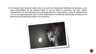  En síntesis todo dictamen debe incluir una parte de descripción detallada de lesiones y una
parte interpretativa de las mismas sobre la cual se basa la conclusión del caso, deben
redactarse con el uso adecuado de un lenguaje sencillo y contundente, y evitar la superposición
o el uso de especulaciones y por lo tanto sustentarse en evidencias fehacientes tomadas como
elementos de prueba del cadáver y de la escena.
 
