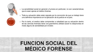 o La sensibilidad social en general y humana en particular, no son características
que le sean ajenas al médico forense.
o Toda su actuación debe estar signada por la convicción de que su trabajo tiene
una definitiva importancia en la aplicación de la justicia en el país.
o Por lo tanto, el medico debe comprender a cabalidad que su actuación dentro
de las ciencias forenses tiene una grandísima utilidad social no desprovista en
modo alguno de sensibilidad por el dolor.
 