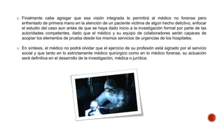o Finalmente cabe agregar que esa visión integrada le permitirá al médico no forense pero
enfrentado de primera mano en la atención de un paciente victima de algún hecho delictivo, enfocar
el estudio del caso aun antes de que se haya dado inicio a la investigación formal por parte de las
autoridades competentes, dado que el médico y su equipo de colaboradores serán capaces de
acopiar los elementos de prueba desde los mismos servicios de urgencias de los hospitales.
o En síntesis, el médico no podrá olvidar que el ejercicio de su profesión está signado por el servicio
social y que tanto en lo estrictamente médico quirúrgico como en lo médico forense, su actuación
será definitiva en el desarrollo de la investigación, médica o jurídica.
 