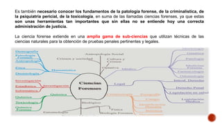 Es también necesario conocer los fundamentos de la patología forense, de la criminalística, de
la psiquiatría pericial, de la toxicología, en suma de las llamadas ciencias forenses, ya que estas
son unas herramientas tan importantes que sin ellas no se entiende hoy una correcta
administración de justicia.
La ciencia forense extiende en una amplia gama de sub-ciencias que utilizan técnicas de las
ciencias naturales para la obtención de pruebas penales pertinentes y legales.
 
