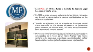  En el Perú en 1918 se funda el Instituto de Medicina Legal
Leonidas Aveldaño Ureta.
 En 1969 se emite un nuevo reglamento del servicio de necropsias
con lo cual se descentralizo la morgue estableciéndose en las
cabeceras provinciales.
 También se reglamentó que las autopsias en la morgue central
fueran realizadas por dos médicos en presencia del personal de
policía científica, el fiscal de turno, así como de los estudiantes
tanto de medicina como de derecho.
 De manera similar en las morgues provinciales la autopsia debe de
ser precedida por lo menos por un médico forense y otro médico
sanitario en los casos que no existiese especialista deben realizar
la autopsia los médicos de las fuerzas armadas o de la policía.
 