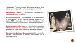  Toxicología Forense: Estudio del envenenamiento como
causa de muerte y de los venenos como arma criminal.
 Contabilidad Forense: La adquisición, interpretación y
estudio de pruebas contables.
 Informática Forense: La recuperación, la reconstrucción y
la interpretación de los medios digitales (imágenes, es
decir, PDF, mensajes de correo electrónico, etc.)
almacenados en una computadora, en materia de prueba.
 Documentoscopia Forense: La reconstrucción, estudio e
interpretación de la evidencia física de documentos
relacionados, tales como análisis de la letra y el grabado.
 Forense Económicas y Empresariales: La adquisición,
estudio e interpretación de pruebas relacionadas con el
daño económico.
 