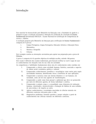 Introdução




    Este material foi desenvolvido pelo Ministério da Educação com a finalidade de ajudá-lo a
    preparar-se para a avaliação necessária à obtenção do certificado de conclusão do Ensino
    Fundamental denominada ENCCEJA – Exame Nacional de Certificação de Competências de
    Jovens e Adultos.
    A avaliação proposta pelo Ministério da Educação para certificação do Ensino Fundamental é
    composta de 4 provas:
          1.       Língua Portuguesa, Língua Estrangeira, Educação Artística e Educação Física
          2.       Matemática
          3.       História e Geografia
          4.       Ciências
    Este exemplar contém as orientações necessárias para apoiar sua preparação para a prova de
    Ciências.
    A prova é composta de 45 questões objetivas de múltipla escolha, valendo 100 pontos.
    Este exame é diferente dos exames tradicionais, pois buscará verificar se você é capaz de usar
    os conhecimentos em situações reais da sua vida em sociedade.
    As competências e habilidades fundamentais desta área de conhecimento estão contidas em:
           I.      Compreender a ciência como atividade humana, histórica, associada a aspectos
                   de ordem social, econômica, política e cultural.
           II.     Compreender conhecimentos científicos e tecnológicos como meios para suprir
                   necessidades humanas, identificando riscos e benefícios de suas aplicações.
           III.    Compreender a natureza como um sistema dinâmico e o ser humano, em
                   sociedade, como um de seus agentes de transformações.
           IV.     Compreender a saúde como bem pessoal e ambiental que deve ser promovido
                   por meio de diferentes agentes, de forma individual e coletiva.
           V.      Compreender o próprio corpo e a sexualidade como elementos de realização
                   humana, valorizando e desenvolvendo a formação de hábitos de auto-cuidado,
                   de auto-estima e de respeito ao outro.
           VI.     Aplicar conhecimentos e tecnologias associadas às ciências naturais em
                   diferentes contextos relevantes para a vida.
           VII.    Diagnosticar problemas, formular questões e propor soluções a partir de
                   conhecimentos das ciências naturais em diferentes contextos.




8
 