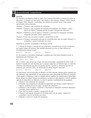 Ciências                                                                       Ensino Fundamental

     Desenvolvendo competências
 8   Enem/98
     Os vereadores da pequena cidade de Lagoa Azul estavam discutindo a situação da Saúde no
     Município. A situação era mais grave com relação a cinco doenças: Dengue, Cólera, Doença
     de Chagas, Febre Amarela e Ascaridíase. Na tentativa de prevenir novos casos, foram
     apresentadas várias propostas.
     Proposta 1: Promover uma campanha de vacinação.
     Proposta 2: Promover uma campanha de educação da população com relação a noções
                 básicas de higiene, incluindo fervura de água e lavagem dos alimentos.
     Proposta 3: Melhorar a rede de esgoto e estimular a construção de instalações sanitárias
                 adequadas (privadas, fossas sépticas etc).
     Proposta 4: Usar telas nas portas e janelas e mosquiteiros de filó.
     Proposta 5: Promover uma grande aplicação de inseticida pelas ruas da cidade (“fumacê”) e
                 aconselhar o uso de inseticidas nas casas.
     Responda às questões, assinalando a alternativa correta.
     I - A Doença de Chagas é causada por um protozoário transmitido por insetos ( barbeiros)
     que sugam sangue das pessoas. Das medidas propostas no texto, as mais efetivas na
     prevenção dessa doença seriam:
     a) 1 e 2     b) 1 e 3       c) 2 e 4      d) 4 e 5
     II - No combate à Ascaridíase (lombriga), a proposta que trará maior benefício social, se
     implantada pela Prefeitura, será:
     a) 1 b) 2     c) 3   d) 4
     III - A cólera é uma doença que atinge com mais intensidade a população de baixa renda. A
     doença é causada por uma bactéria, que as pessoas adquirem, ao beberem água ou comerem
     alimentos contaminados por fezes de pessoas doentes. Assinale a alternativa que traz as
     propostas que surtiriam efeito, na diminuição da cólera, naquele município.
     a) 1 e 2       b) 1 e 3       c) 2 e 3       d) 2 e 4
     IV. Com certeza, você já ouviu falar na Dengue e na Febre Amarela, doenças graves causadas por
     dois diferentes vírus transmitidos de uma pessoa para outra pela picada das fêmeas do mosquito
     Aedes aegypti. A Prefeitura e todos os cidadãos podem trabalhar em conjunto para a diminuição
     dessas doenças na cidade. Coloque nos parênteses, na frente de cada proposta, a letra P, quando a
     ação for de competência da Prefeitura, e a letra C, quando a contribuição for da população.
     ( ) Promover uma campanha de vacinação.
     ( ) Promover uma campanha de educação da população com relação a noções básicas de
          higiene, incluindo fervura de água e lavagem dos alimentos.
     ( ) Melhorar a rede de esgoto e estimular a construção de instalações sanitárias adequadas
          (privadas, fossas sépticas etc.).
     ( ) Usar telas nas portas e janelas e mosquiteiros de filó.
     ( ) Promover uma grande aplicação de inseticida pelas ruas da cidade (“fumacê”) e
          aconselhar o uso de inseticidas nas casas.
     ( ) Eliminar os locais de criação dos mosquitos.



98
 