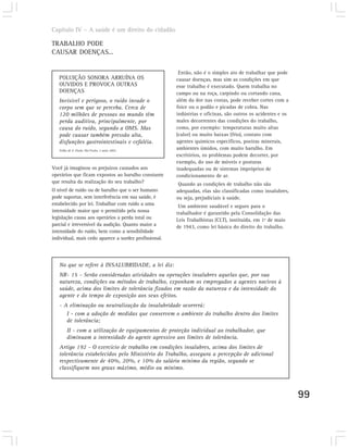 Capítulo IV – A saúde é um direito do cidadão

TRABALHO PODE
CAUSAR DOENÇAS...

                                                        Então, não é o simples ato de trabalhar que pode
   POLUIÇÃO SONORA ARRUÍNA OS                          causar doenças, mas sim as condições em que
   OUVIDOS E PROVOCA OUTRAS                            esse trabalho é executado. Quem trabalha no
   DOENÇAS                                             campo ou na roça, carpindo ou cortando cana,
   Invisível e perigoso, o ruído invade o              além da dor nas costas, pode receber cortes com a
   corpo sem que se perceba. Cerca de                  foice ou o podão e picadas de cobra. Nas
   120 milhões de pessoas no mundo têm                 indústrias e oficinas, são outros os acidentes e os
   perda auditiva, principalmente, por                 males decorrentes das condições do trabalho,
   causa do ruído, segundo a OMS. Mas                  como, por exemplo: temperaturas muito altas
   pode causar também pressão alta,                    (calor) ou muito baixas (frio), contato com
   disfunções gastrointestinais e cefaléia.            agentes químicos específicos, poeiras minerais,
   Folha de S. Paulo, São Paulo, 2 maio 2002.
                                                       ambientes úmidos, com muito barulho. Em
                                                       escritórios, os problemas podem decorrer, por
                                                       exemplo, do uso de móveis e posturas
Você já imaginou os prejuízos causados aos             inadequadas ou de sistemas impróprios de
operários que ficam expostos ao barulho constante      condicionamento de ar.
que resulta da realização do seu trabalho?              Quando as condições de trabalho não são
O nível de ruído ou de barulho que o ser humano        adequadas, elas são classificadas como insalubres,
pode suportar, sem interferência em sua saúde, é       ou seja, prejudiciais à saúde.
estabelecido por lei. Trabalhar com ruído a uma         Um ambiente saudável e seguro para o
intensidade maior que o permitido pela nossa           trabalhador é garantido pela Consolidação das
legislação causa aos operários a perda total ou        Leis Trabalhistas (CLT), instituída, em 1º de maio
parcial e irreversível da audição. Quanto maior a      de 1943, como lei básica do direito do trabalho.
intensidade do ruído, bem como a sensibilidade
individual, mais cedo aparece a surdez profissional.




   No que se refere à INSALUBRIDADE, a lei diz:
   NR- 15 - Serão consideradas atividades ou operações insalubres aquelas que, por sua
   natureza, condições ou métodos de trabalho, exponham os empregados a agentes nocivos à
   saúde, acima dos limites de tolerância fixados em razão da natureza e da intensidade do
   agente e do tempo de exposição aos seus efeitos.
   - A eliminação ou neutralização da insalubridade ocorrerá:
      I - com a adoção de medidas que conservem o ambiente do trabalho dentro dos limites
      de tolerância;
        II - com a utilização de equipamentos de proteção individual ao trabalhador, que
        diminuam a intensidade do agente agressivo aos limites de tolerância.
   Artigo 192 - O exercício de trabalho em condições insalubres, acima dos limites de
   tolerância estabelecidos pelo Ministério do Trabalho, assegura a percepção de adicional
   respectivamente de 40%, 20%, e 10% do salário mínimo da região, segundo se
   classifiquem nos graus máximo, médio ou mínimo.



                                                                                                             99
 