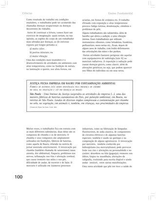 Ciências                                                                           Ensino Fundamental

      Como resultado do trabalho em condições             aciarias, em fornos de cerâmica etc. O trabalho
      insalubres, o trabalhador pode ser acometido das    efetuado com exposição a altas temperaturas
      chamadas doenças ocupacionais ou doenças            provoca fadiga intensa, desidratação, cãimbras e
      decorrentes do trabalho.                            problemas de pele.
       Antes de continuar a leitura, vamos fazer um       Alguns trabalhadores são submetidos, além de
      exercício de imaginação: quais seriam, na sua       barulho que altera a audição, a uma vibração
      opinião, as regiões do corpo de um trabalhador      intensa. Esses trabalhadores que utilizam
      mais afetadas por doenças, se ele estivesse         instrumentos vibrantes, como britadeiras, lixadeiras,
      exposto por longos períodos a:                      perfuratrizes, moto-serras etc., ficam, depois de
         a) muito calor;                                  alguns anos de trabalho, com lesões deformantes
         b) poeiras minerais; ou                          das articulações das mãos e dos punhos.
         c) muita vibração                                 Outras atividades bastante perigosas são aquelas
                                                          com equipamentos de radiologia (raio X) ou
      Uma das condições mais insalubres é o
                                                          materiais radiativos. A exposição à radiação pode
      desenvolvimento de atividades em ambientes com
                                                          causar doenças graves, como câncer, além de
      altas temperaturas, como na fundição de metais,
                                                          alterações genéticas, ou seja, que podem aparecer
      na laminação a quente, nos altos-fornos, em
                                                          nos filhos do indivíduo ou em seus netos.




         JUSTIÇA FECHA EMPRESA EM BAURU POR CONTAMINAÇÃO AMBIENTAL
         FÁBRICA DE BATERIAS ESTÁ SENDO INVESTIGADA PELA PRESENÇA DE CHUMBO
         NO SOLO, NA VEGETAÇÃO E ATÉ EM CRIANÇAS DA REGIÃO

         São Paulo - Uma liminar da Justiça suspendeu as atividades da empresa (...), uma das
         maiores fábricas de baterias automotivas do País, por poluição ambiental, em Bauru, no
         interior de São Paulo. Laudos de diversos órgãos comprovam a contaminação por chumbo
         no solo, na vegetação, em animais e, também, em crianças, nas proximidades da empresa.
         O Estado de S.Paulo, São Paulo, 10 abr. 2002.




      Muitas vezes, o trabalhador fica em contato com     industriais, como na fabricação de lâmpadas
      as mais diferentes substâncias, duas delas são os   fluorescentes, de soda cáustica, de componentes
      compostos de chumbo e os de mercúrio. O             de circuitos elétricos e de algumas baterias
      chumbo e seus compostos são amplamente              especiais; também é usado no garimpo e na
      utilizados em fundições, fábricas de baterias,      composição de alguns agrotóxicos. A intoxicação
      como aquela de Bauru, relatada na notícia de        por mercúrio, também conhecida por
      jornal mostrada anteriormente. A intoxicação por    hidrargirismo (ou mercurialismo), pode provocar
      chumbo (também chamada de saturnismo) causa         lesão nos rins e alterações na personalidade e no
      anemia, dor abdominal, fraqueza, problemas nos      caráter; desordens na fala (gaguejo); tremores nos
      nervos, inflamação nos rins e alteração cerebral,   lábios, língua ou mandíbula; alterações da
      que causa tremores nas mãos e nos pés,              caligrafia, evoluindo para escrita ilegível e ainda
      dificuldade de andar, de escrever e de falar. O     andar instável, entre outras manifestações.
      mercúrio é utilizado em inúmeros processos          Uma outra atividade que põe em risco a saúde do



100
 
