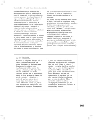 Capítulo IV – A saúde é um direito do cidadão

trabalhador é a exposição por alguns anos a         tem levado à recomendação de suspensão do uso
determinados tipos de poeira, por exemplo, a        de amianto. Na cidade de São Paulo, por
poeira de sílica gerada em processos industriais,   exemplo, sua fabricação é proibida por lei
como em jateamento de areia, em lixamento de        municipal.
peças de cerâmica, na britagem de pedras, no        Nos últimos anos, tem aumentado muito um tipo
trabalho com tijolos refratários, no corte e        de doença relacionada ao trabalho que atinge,
polimento de granito na mineração etc. A            principalmente, bancários, digitadores, operadores
inalação da poeira pode levar ao endurecimento      de linha de montagem, operadores de
dos pulmões, dificultando a respiração. O           telemarketing, secretárias, jornalistas, entre
endurecimento dos pulmões ou silicose é             outros, são as LER/DORT — Lesões por Esforços
irreversível e, mesmo se afastarmos o trabalhador   Repetitivos/Distúrbios Osteomusculares
do trabalho, ela continua aumentando,               Relacionados ao Trabalho, sendo as mais
culminando na morte por insuficiência               conhecidas a tendinite e a bursite.
respiratória. A exposição ocupacional ao amianto
                                                    Para todas essas doenças relacionadas ao
ou asbesto também causa um endurecimento dos
                                                    trabalho, a prevenção é fundamental. A
pulmões intenso, a asbestose, além de câncer de
                                                    prevenção, ao nível médico, é feita por meio de
pulmão. A exposição pode ocorrer em trabalhos
                                                    exames periódicos dos trabalhadores expostos,
de mineração de amianto, fabricação de
                                                    para diagnosticar precocemente as alterações e,
fibrocimento, baquelite, componentes elétricos,
                                                    portanto, evitar a completa instalação da doença.
fiação de tecidos com amianto. Os problemas
relacionados ao amianto são muito graves, o que




   UM DIA DIFERENTE...
   A convite do compadre, Beto foi, com a            a festa, teve um show com cantores
   família, passar o domingo em um                   populares. A família do Beto voltou para
   parque onde estava se realizando uma              casa com outro ânimo, as crianças
   festa de confraternização entre                   coradas e com a barriga cheia, a mulher
   trabalhadores de vários setores. As               alegre com os potes de plástico ganhos
   crianças brincaram, o Beto jogou bola             na gincana. O Beto, mancando um
   com uns conhecidos, sua mulher                    pouco, pelos chutes que levou na canela,
   conversou bastante com as mulheres dos            estava muito feliz, pois um dos
   amigos do Beto. Na hora do almoço, foi            companheiros do jogo disse que, na
   servido churrasco e refrigerantes à               obra onde ele trabalhava, tinha vaga
   sombra de um belo bosque; após o                  para servente de pedreiro. O Beto e o
   almoço todos tiraram uma gostosa                  compadre, que também estava
   soneca debaixo das árvores. No fim da             desempregado, combinaram que, na
   tarde, foi organizada uma gincana com             segunda-feira, bem cedinho, iriam ver se
   distribuição de brindes e, para encerrar          conseguiam o trabalho.




                                                                                                         101
 