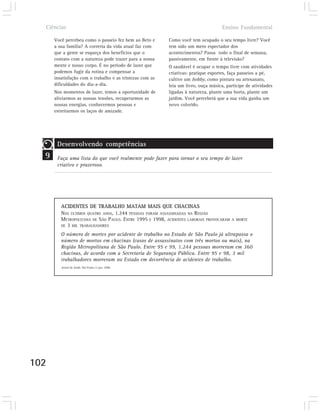 Ciências                                                                          Ensino Fundamental

      Você percebeu como o passeio fez bem ao Beto e      Como você tem ocupado o seu tempo livre? Você
      a sua família? A correria da vida atual faz com     tem sido um mero espectador dos
      que a gente se esqueça dos benefícios que o         acontecimentos? Passa todo o final de semana,
      contato com a natureza pode trazer para a nossa     passivamente, em frente à televisão?
      mente e nosso corpo. É no período de lazer que      O saudável é ocupar o tempo livre com atividades
      podemos fugir da rotina e compensar a               criativas: pratique esportes, faça passeios a pé,
      insatisfação com o trabalho e as tristezas com as   cultive um hobby, como pintura ou artesanato,
      dificuldades do dia-a-dia.                          leia um livro, ouça música, participe de atividades
      Nos momentos de lazer, temos a oportunidade de      ligadas à natureza, plante uma horta, plante um
      aliviarmos as nossas tensões, recuperarmos as       jardim. Você perceberá que a sua vida ganha um
      nossas energias, conhecermos pessoas e              novo colorido.
      estreitarmos os laços de amizade.




       Desenvolvendo competências
  9    Faça uma lista do que você realmente pode fazer para tornar o seu tempo de lazer
       criativo e prazeroso.




         ACIDENTES DE TRABALHO MATAM MAIS QUE CHACINAS
         NOS ÚLTIMOS QUATRO ANOS, 1.244 PESSOAS FORAM ASSASSINADAS NA REGIÃO
         METROPOLITANA DE SÃO PAULO. ENTRE 1995 E 1998, ACIDENTES LABORAIS PROVOCARAM   A MORTE
         DE 3 MIL TRABALHADORES

         O número de mortes por acidente de trabalho no Estado de São Paulo já ultrapassa o
         número de mortos em chacinas (casos de assassinatos com três mortos ou mais), na
         Região Metropolitana de São Paulo. Entre 95 e 99, 1.244 pessoas morreram em 360
         chacinas, de acordo com a Secretaria de Segurança Pública. Entre 95 e 98, 3 mil
         trabalhadores morreram no Estado em decorrência de acidentes de trabalho.
         Jornal da Tarde, São Paulo,12 jun. 2000.




102
 