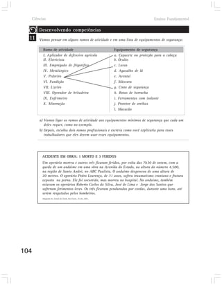 Ciências                                                                             Ensino Fundamental

       Desenvolvendo competências
  11   Vamos pensar em alguns ramos de atividade e em uma lista de equipamentos de segurança:

         Ramo de atividade                                      Equipamento de segurança
         I. Aplicador de defensivo agrícola                     a. Capacete ou proteção para a cabeça
         II. Eletricista                                        b. Óculos
         III. Empregado de frigorífico                          c. Luvas
         IV. Metalúrgico                                        d. Agasalho de lã
         V. Pedreiro                                            e. Avental
         VI. Fundição                                           f. Máscara
         VII. Lixeiro                                           g. Cinto de segurança
         VIII. Operador de britadeira                           h. Botas de borracha
         IX. Enfermeiro                                         i. Ferramentas com isolante
         X. Mineração                                           j. Protetor de orelhas
                                                                l. Macacão

       a) Vamos ligar os ramos de atividade aos equipamentos mínimos de segurança que cada um
          deles requer, como no exemplo.
       b) Depois, escolha dois ramos profissionais e escreva como você explicaria para esses
          trabalhadores que eles devem usar esses equipamentos.




        ACIDENTE EM OBRA: 1 MORTO E 3 FERIDOS
        Um operário morreu e outros três ficaram feridos, por volta das 7h30 de ontem, com a
        queda de um andaime em uma obra na Avenida do Estado, na altura do número 4.500,
        na região de Santo André, no ABC Paulista. O andaime despencou de uma altura de
        20 metros. O operário Pedro Lourenço, de 31 anos, sofreu traumatismo craniano e fratura
        exposta na perna. Ele foi socorrido, mas morreu no hospital. No andaime, também
        estavam os operários Roberto Carlos da Silva, José de Lima e Jorge dos Santos que
        sofreram ferimentos leves. Os três ficaram pendurados por cordas, durante uma hora, até
        serem resgatados pelos bombeiros.
        Adaptado do Jornal da Tarde, São Paulo, 19 abr. 2001.




104
 