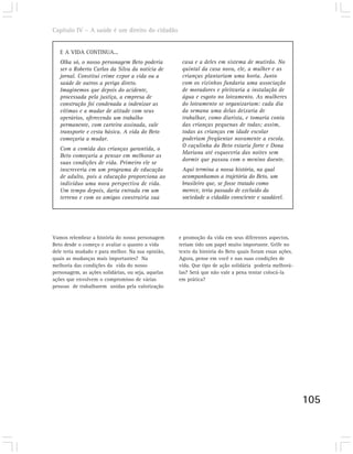 Capítulo IV – A saúde é um direito do cidadão


   E A VIDA CONTINUA...
   Olha só, o nosso personagem Beto poderia          casa e a deles em sistema de mutirão. No
   ser o Roberto Carlos da Silva da notícia de       quintal da casa nova, ele, a mulher e as
   jornal. Constitui crime expor a vida ou a         crianças plantariam uma horta. Junto
   saúde de outros a perigo direto.                  com os vizinhos fundaria uma associação
   Imaginemos que depois do acidente,                de moradores e pleitearia a instalação de
   processada pela justiça, a empresa de             água e esgoto no loteamento. As mulheres
   construção foi condenada a indenizar as           do loteamento se organizariam: cada dia
   vítimas e a mudar de atitude com seus             da semana uma delas deixaria de
   operários, oferecendo um trabalho                 trabalhar, como diarista, e tomaria conta
   permanente, com carteira assinada, vale           das crianças pequenas de todas; assim,
   transporte e cesta básica. A vida do Beto         todas as crianças em idade escolar
   começaria a mudar.                                poderiam freqüentar novamente a escola.
                                                     O caçulinha do Beto estaria forte e Dona
   Com a comida das crianças garantida, o
                                                     Mariana até esqueceria das noites sem
   Beto começaria a pensar em melhorar as
                                                     dormir que passou com o menino doente.
   suas condições de vida. Primeiro ele se
   inscreveria em um programa de educação            Aqui termina a nossa história, na qual
   de adulto, pois a educação proporciona ao         acompanhamos a trajetória do Beto, um
   indivíduo uma nova perspectiva de vida.           brasileiro que, se fosse tratado como
   Um tempo depois, daria entrada em um              merece, teria passado de excluído da
   terreno e com os amigos construiria sua           sociedade a cidadão consciente e saudável.




Vamos relembrar a história do nosso personagem      e promoção da vida em seus diferentes aspectos,
Beto desde o começo e avaliar o quanto a vida       teriam tido um papel muito importante. Grife no
dele teria mudado e para melhor. Na sua opinião,    texto da história do Beto quais foram essas ações.
quais as mudanças mais importantes? Na              Agora, pense em você e nas suas condições de
melhoria das condições da vida do nosso             vida. Que tipo de ação solidária poderia melhorá-
personagem, as ações solidárias, ou seja, aquelas   las? Será que não vale a pena tentar colocá-la
ações que envolvem o compromisso de várias          em prática?
pessoas de trabalharem unidas pela valorização




                                                                                                         105
 