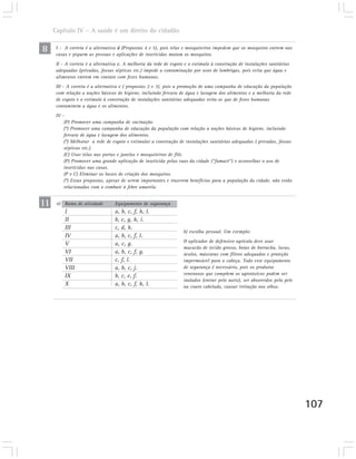 Capítulo IV – A saúde é um direito do cidadão

8     I - A correta é a alternativa d (Propostas 4 e 5), pois telas e mosquiteiros impedem que os mosquitos entrem nas
      casas e piquem as pessoas e aplicações de inseticidas matam os mosquitos.
      II - A correta é a alternativa c. A melhoria da rede de esgoto e o estímulo à construção de instalações sanitárias
      adequadas (privadas, fossas sépticas etc.) impede a contaminação por ovos de lombrigas, pois evita que água e
      alimentos entrem em contato com fezes humanas.
      III - A correta é a alternativa c ( propostas 2 e 3), pois a promoção de uma campanha de educação da população
      com relação a noções básicas de higiene, incluindo fervura de água e lavagem dos alimentos e a melhoria da rede
      de esgoto e o estímulo à construção de instalações sanitárias adequadas evita-se que de fezes humanas
      contaminem a água e os alimentos.
      IV -
          (P) Promover uma campanha de vacinação.
          (*) Promover uma campanha de educação da população com relação a noções básicas de higiene, incluindo
          fervura de água e lavagem dos alimentos.
          (*) Melhorar a rede de esgoto e estimular a construção de instalações sanitárias adequadas ( privadas, fossas
          sépticas etc.).
          (C) Usar telas nas portas e janelas e mosquiteiros de filó.
          (P) Promover uma grande aplicação de inseticida pelas ruas da cidade (“fumacê”) e aconselhar o uso de
          inseticidas nas casas.
          (P e C) Eliminar os locais de criação dos mosquitos.
          (*) Essas propostas, apesar de serem importantes e trazerem benefícios para a população da cidade, não estão
          relacionadas com o combate à febre amarela.


11    a) Ramo de atividade        Equipamento de segurança
          I                       a, b, c, f, h, l.
          II                      b, c, g, h, i.
          III                     c, d, h.
                                                                    b) escolha pessoal. Um exemplo:
          IV                      a, b, c, f, l.
                                                                    O aplicador de defensivo agrícola deve usar
          V                       a, c, g.
                                                                    macacão de tecido grosso, botas de borracha, luvas,
          VI                      a, b, c, f, g.                    óculos, máscaras com filtros adequados e proteção
          VII                     c, f, l.                          impermeável para a cabeça. Todo esse equipamento
          VIII                    a, b, c, j.                       de segurança é necessário, pois os produtos
          IX                      b, c, e, f.                       venenosos que compõem os agrotóxicos podem ser
                                                                    inalados (entrar pelo nariz), ser absorvidos pela pele
          X                       a, b, c, f, h, l.                 ou couro cabeludo, causar irritação nos olhos.




                                                                                                                             107
 
