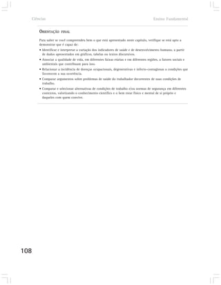 Ciências                                                                              Ensino Fundamental


      ORIENTAÇÃO     FINAL

      Para saber se você compreendeu bem o que está apresentado neste capítulo, verifique se está apto a
      demonstrar que é capaz de:
      • Identificar e interpretar a variação dos indicadores de saúde e de desenvolvimento humano, a partir
        de dados apresentados em gráficos, tabelas ou textos discursivos.
      • Associar a qualidade de vida, em diferentes faixas etárias e em diferentes regiões, a fatores sociais e
        ambientais que contribuam para isso.
      • Relacionar a incidência de doenças ocupacionais, degenerativas e infecto-contagiosas a condições que
        favorecem a sua ocorrência.
      • Comparar argumentos sobre problemas de saúde do trabalhador decorrentes de suas condições de
        trabalho.
      • Comparar e selecionar alternativas de condições de trabalho e/ou normas de segurança em diferentes
        contextos, valorizando o conhecimento científico e o bem estar físico e mental de si próprio e
        daqueles com quem convive.




108
 
