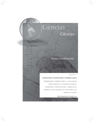 Capítulo V
CONHECENDO E RESPEITANDO O PRÓPRIO CORPO

  COMPREENDER   O PRÓPRIO CORPO E A SEXUALIDADE

       COMO ELEMENTOS DE REALIZAÇÃO HUMANA,

  VALORIZANDO E DESENVOLVENDO A FORMAÇÃO DE

 HÁBITOS DE AUTO-CUIDADO, DE AUTO-ESTIMA E DE

                              RESPEITO AO OUTRO.

                    Maria Aparecida de Almeida Lico
 