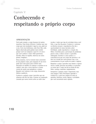Ciências                                                                           Ensino Fundamental

  Capítulo V

  Conhecendo e
  respeitando o próprio corpo

      APRESENTAÇÃO
      Você pode estudar o corpo humano de muitas          escada, é saber que tipo de atividade deixa você
      maneiras. Uma forma eficiente é lembrar que esse    feliz, o que lhe dá prazer. Conhecer e valorizar
      corpo que está estudando é igual ao seu, pode ser   os direitos sexuais e reprodutivos lhe dá a
      o seu. Com essa lembrança, cada frase lida, cada    oportunidade de tomar decisões sobre
      figura observada pode ganhar mais sentido           fertilidade, saúde reprodutiva e criação dos
      porque você vai comparar o que lê e vê com o        filhos. Contribui para a prevenção de problemas
      que você conhece e sente. Pode questionar,          graves como o abuso sexual e a gravidez
      duvidar, olhar no espelho, observar em outra        indesejada. Fortalece a auto-estima e a
      pessoa, imaginar...                                 consciência de que seu corpo lhe pertence e só
      Dessa maneira, você se tornará mais consciente      deve ser tocado por outra pessoa com o seu
      de seu próprio corpo, pois enquanto lê um texto     consentimento ou por razões de saúde e higiene.
      pode fazer uma pausa para conferir uma              Respeitar o corpo é perceber seus limites e rejeitar
      descrição no espelho ou começar a arrumar-se na     riscos à saúde, procurar um médico, ao perceber
      cadeira, visto que o texto descreve a forma         os avisos que o corpo nos dá na forma de dor,
      correta de sentar sem prejudicar a coluna.          febre, cansaço, manchas, sangramentos.
      Quando você valoriza o seu corpo, desenvolve        Interpretar o próprio corpo é importante, mas
      hábitos saudáveis.                                  nem sempre é fácil. Precisamos aprender a
      Conhecer o próprio corpo é perceber que um          conhecê-lo e, para isso, podem ser úteis as
      alimento não lhe faz bem, é pensar na respiração    questões, histórias, textos, figuras e atividades
      cansada que nunca sentiu antes ao subir uma         que você encontrará neste capítulo.




110
 
