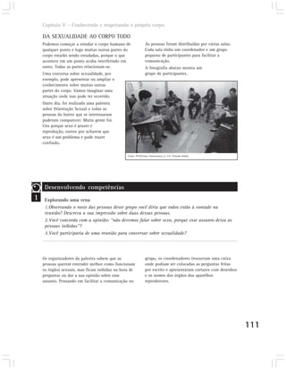Capítulo V – Conhecendo e respeitando o próprio corpo

    DA SEXUALIDADE AO CORPO TODO
    Podemos começar a estudar o corpo humano de               As pessoas foram distribuídas por várias salas.
    qualquer ponto e logo muitas outras partes do             Cada sala tinha um coordenador e um grupo
    corpo estarão sendo estudadas, porque o que               pequeno de participantes para facilitar a
    acontece em um ponto acaba interferindo em                comunicação.
    outro. Todas as partes relacionam-se.                     A fotografia abaixo mostra um
    Uma conversa sobre sexualidade, por                       grupo de participantes.
    exemplo, pode apresentar ou ampliar o
    conhecimento sobre muitas outras
    partes do corpo. Vamos imaginar uma
    situação onde isso pode ter ocorrido.
    Outro dia, foi realizada uma palestra
    sobre Orientação Sexual e todas as
    pessoas do bairro que se interessaram
    puderam comparecer. Muita gente foi.
    Uns porque sexo é prazer e
    reprodução, outros por acharem que
    sexo é um problema e pode trazer
    confusão.

                                                Fonte: PCN/Temas Transversais. p. 314. Yolanda Husek.




     Desenvolvendo competências
1    Explorando uma cena
     1.Observando o rosto das pessoas desse grupo você diria que todos estão à vontade na
     reunião? Descreva a sua impressão sobre duas dessas pessoas.
     2.Você concorda com a opinião: “não devemos falar sobre sexo, porque esse assunto deixa as
     pessoas inibidas”?
     3.Você participaria de uma reunião para conversar sobre sexualidade?




    Os organizadores da palestra sabem que as                 grupo, os coordenadores trouxeram uma caixa
    pessoas querem entender melhor como funcionam             onde podiam ser colocadas as perguntas feitas
    os órgãos sexuais, mas ficam inibidas na hora de          por escrito e apresentaram cartazes com desenhos
    perguntar ou dar a sua opinião sobre esse                 e os nomes dos órgãos dos aparelhos
    assunto. Pensando em facilitar a comunicação no           reprodutores.




                                                                                                                 111
 