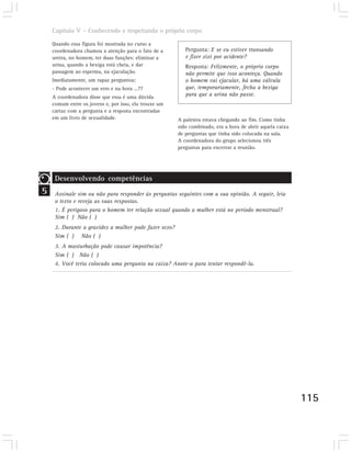 Capítulo V – Conhecendo e respeitando o próprio corpo

    Quando essa figura foi mostrada no curso a
    coordenadora chamou a atenção para o fato de a        Pergunta: E se eu estiver transando
    uretra, no homem, ter duas funções: eliminar a        e fizer xixi por acidente?
    urina, quando a bexiga está cheia, e dar              Resposta: Felizmente, o próprio corpo
    passagem ao esperma, na ejaculação.                   não permite que isso aconteça. Quando
    Imediatamente, um rapaz perguntou:                    o homem vai ejacular, há uma válvula
    - Pode acontecer um erro e na hora ...??              que, temporariamente, fecha a bexiga
    A coordenadora disse que essa é uma dúvida            para que a urina não passe.
    comum entre os jovens e, por isso, ela trouxe um
    cartaz com a pergunta e a resposta encontradas
    em um livro de sexualidade.                        A palestra estava chegando ao fim. Como tinha
                                                       sido combinado, era a hora de abrir aquela caixa
                                                       de perguntas que tinha sido colocada na sala.
                                                       A coordenadora do grupo selecionou três
                                                       perguntas para encerrar a reunião.




     Desenvolvendo competências
5    Assinale sim ou não para responder às perguntas seguintes com a sua opinião. A seguir, leia
     o texto e reveja as suas respostas.
     1. É perigoso para o homem ter relação sexual quando a mulher está no período menstrual?
     Sim ( ) Não ( )
     2. Durante a gravidez a mulher pode fazer sexo?
     Sim ( ) Não ( )
     3. A masturbação pode causar impotência?
     Sim ( ) Não ( )
     4. Você teria colocado uma pergunta na caixa? Anote-a para tentar respondê-la.




                                                                                                          115
 