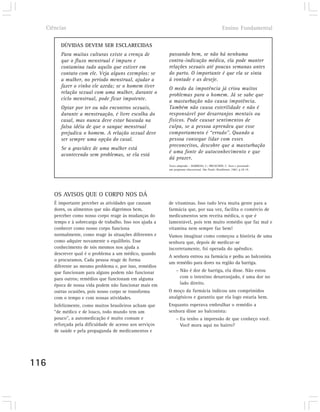 Ciências                                                                                          Ensino Fundamental

         DÚVIDAS DEVEM SER ESCLARECIDAS
         Para muitas culturas existe a crença de           passando bem, se não há nenhuma
         que o fluxo menstrual é impuro e                  contra-indicação médica, ela pode manter
         contamina tudo aquilo que estiver em              relações sexuais até poucas semanas antes
         contato com ele. Veja alguns exemplos: se         do parto. O importante é que ela se sinta
         a mulher, no período menstrual, ajudar a          à vontade e as deseje.
         fazer o vinho ele azeda; se o homem tiver         O medo da impotência já criou muitos
         relação sexual com uma mulher, durante o          problemas para o homem. Já se sabe que
         ciclo menstrual, pode ficar impotente.            a masturbação não causa impotência.
         Optar por ter ou não encontros sexuais,           Também não causa esterilidade e não é
         durante a menstruação, é livre escolha do         responsável por desarranjos mentais ou
         casal, mas nunca deve estar baseada na            físicos. Pode causar sentimentos de
         falsa idéia de que o sangue menstrual             culpa, se a pessoa aprendeu que esse
         prejudica o homem. A relação sexual deve          comportamento é “errado”. Quando a
         ser sempre uma opção do casal.                    pessoa consegue lidar com esses
                                                           preconceitos, descobre que a masturbação
         Se a gravidez de uma mulher está
                                                           é uma fonte de autoconhecimento e que
         acontecendo sem problemas, se ela está
                                                           dá prazer.
                                                           Texto adaptado – BARROSO, C.; BRUSCHINI, C. Sexo e juventude:
                                                           um programa educacional. São Paulo: Brasiliense, 1983. p.18-19.




      OS AVISOS QUE O CORPO NOS DÁ
      É importante perceber as atividades que causam       de vitaminas. Isso tudo leva muita gente para a
      dores, os alimentos que não digerimos bem,           farmácia que, por sua vez, facilita o comércio de
      perceber como nosso corpo reage às mudanças do       medicamentos sem receita médica, o que é
      tempo e à sobrecarga de trabalho. Isso nos ajuda a   lamentável, pois tem muito remédio que faz mal e
      conhecer como nosso corpo funciona                   vitamina nem sempre faz bem!
      normalmente, como reage às situações diferentes e    Vamos imaginar como começou a história de uma
      como adquire novamente o equilíbrio. Esse            senhora que, depois de medicar-se
      conhecimento de nós mesmos nos ajuda a               incorretamente, foi operada do apêndice.
      descrever qual é o problema a um médico, quando
                                                           A senhora entrou na farmácia e pediu ao balconista
      o procuramos. Cada pessoa reage de forma
                                                           um remédio para dores na região da barriga.
      diferente ao mesmo problema e, por isso, remédios
      que funcionam para alguns podem não funcionar             – Não é dor de barriga, ela disse. Não estou
      para outros; remédios que funcionam em alguma               com o intestino desarranjado, é uma dor no
      época de nossa vida podem não funcionar mais em             lado direito.
      outras ocasiões, pois nosso corpo se transforma      O moço da farmácia indicou uns comprimidos
      com o tempo e com nossas atividades.                 analgésicos e garantiu que ela logo estaria bem.
      Infelizmente, como muitos brasileiros acham que      Enquanto esperava embrulhar o remédio a
      “de médico e de louco, todo mundo tem um             senhora disse ao balconista:
      pouco”, a automedicação é muito comum e                   – Eu tenho a impressão de que conheço você.
      reforçada pela dificuldade de acesso aos serviços           Você mora aqui no bairro?
      de saúde e pela propaganda de medicamentos e




116
 