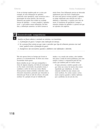Ciências                                                                         Ensino Fundamental

      A dor na barriga também pode ser o aviso, por      muito fortes. Essa inflamação precisa ser detectada
      exemplo, de uma inflamação do apêndice,            rapidamente para não haver complicações.
      conhecida como apendicite, como aconteceu com a    Os casos mais graves ocorrem quando o apêndice
      personagem da nossa história. São restos de        se rompe originando uma infecção em todo o
      alimentos que podem ficar retidos na cavidade      abdômen, a septicemia, e a pessoa corre risco de
      interna do apêndice – o nome completo é apêndice   morte. O tratamento da apendicite é sempre a
      cecal - e que podem causar inflamação. Em dois     remoção cirúrgica do apêndice e a pessoa tem que
      dias, a inflamação aumenta e as dores tornam-se    ser operada com urgência.




       Desenvolvendo competências
  6    Analise as frases abaixo e assinale as corretas e as incorretas.
       1. A formação de gases é sempre uma indicação de doença.
       2. Se a pessoa ficar atenta ao que come e perceber que tipo de alimento provoca esse mal
          estar, poderá evitar a formação de gases.
       3. Analgésicos são necessários quando o abdômen está inflamado e dolorido.



      Não são apenas dores na barriga que levam as       mudar, e se a tensão não acabar, a dor também
      pessoas a se automedicarem. As dores nas costas    não passa. E ainda há outros problemas, pois nem
      incomodam muita gente.                             sempre a coluna é a responsável pela dor nas
      Quem trabalha em pé e tem que acompanhar o         costas, que também pode ter outras causas.
      ritmo de alguma máquina, em linha de montagem         O rapaz procurou o médico quando a dor
      ou fica muito concentrado, em posições tensas, é      que tinha nas costas há muitos dias estava
      candidato a sofrer de dores nas costas. Muitas        impedindo que trabalhasse. Já vinha
      dessas pessoas tomam remédios conhecidos como         tomando remédio há uma semana sem
      relaxantes musculares, pensando que relaxando os      sentir melhora. Fez vários exames e ficou
      músculos que ficam ao lado da coluna a dor pode       muito surpreso quando o médico informou
      acalmar. Se a posição em que se trabalha não          que o problema era em um dos rins.




118
 