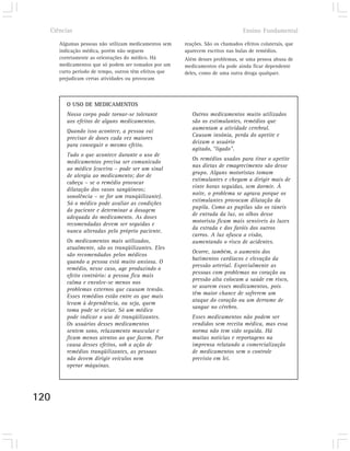 Ciências                                                                      Ensino Fundamental

      Algumas pessoas não utilizam medicamentos sem    reações. São os chamados efeitos colaterais, que
      indicação médica, porém não seguem               aparecem escritos nas bulas de remédios.
      corretamente as orientações do médico. Há        Além desses problemas, se uma pessoa abusa de
      medicamentos que só podem ser tomados por um     medicamentos ela pode ainda ficar dependente
      curto período de tempo, outros têm efeitos que   deles, como de uma outra droga qualquer.
      prejudicam certas atividades ou provocam



         O USO DE MEDICAMENTOS
         Nosso corpo pode tornar-se tolerante             Outros medicamentos muito utilizados
         aos efeitos de alguns medicamentos.              são os estimulantes, remédios que
                                                          aumentam a atividade cerebral.
         Quando isso acontece, a pessoa vai
                                                          Causam insônia, perda do apetite e
         precisar de doses cada vez maiores
                                                          deixam o usuário
         para conseguir o mesmo efeito.
                                                          agitado, “ligado”.
         Tudo o que acontece durante o uso de
                                                          Os remédios usados para tirar o apetite
         medicamentos precisa ser comunicado
                                                          nas dietas de emagrecimento são desse
         ao médico (coceira – pode ser um sinal
                                                          grupo. Alguns motoristas tomam
         de alergia ao medicamento; dor de
                                                          estimulantes e chegam a dirigir mais de
         cabeça – se o remédio provocar
                                                          vinte horas seguidas, sem dormir. À
         dilatação dos vasos sangüíneos;
                                                          noite, o problema se agrava porque os
         sonolência – se for um tranqüilizante).
                                                          estimulantes provocam dilatação da
         Só o médico pode avaliar as condições
                                                          pupila. Como as pupilas são os túneis
         do paciente e determinar a dosagem
                                                          de entrada da luz, os olhos desse
         adequada do medicamento. As doses
                                                          motorista ficam mais sensíveis às luzes
         recomendadas devem ser seguidas e
                                                          da estrada e dos faróis dos outros
         nunca alteradas pelo próprio paciente.
                                                          carros. A luz ofusca a visão,
         Os medicamentos mais utilizados,                 aumentando o risco de acidentes.
         atualmente, são os tranqüilizantes. Eles
                                                          Ocorre, também, o aumento dos
         são recomendados pelos médicos
                                                          batimentos cardíacos e elevação da
         quando a pessoa está muito ansiosa. O
                                                          pressão arterial. Especialmente as
         remédio, nesse caso, age produzindo o
                                                          pessoas com problemas no coração ou
         efeito contrário: a pessoa fica mais
                                                          pressão alta colocam a saúde em risco,
         calma e envolve-se menos nos
                                                          se usarem esses medicamentos, pois
         problemas externos que causam tensão.
                                                          têm maior chance de sofrerem um
         Esses remédios estão entre os que mais
                                                          ataque do coração ou um derrame de
         levam à dependência, ou seja, quem
                                                          sangue no cérebro.
         toma pode se viciar. Só um médico
         pode indicar o uso de tranqüilizantes.           Esses medicamentos não podem ser
         Os usuários desses medicamentos                  vendidos sem receita médica, mas essa
         sentem sono, relaxamento muscular e              norma não tem sido seguida. Há
         ficam menos atentos ao que fazem. Por            muitas notícias e reportagens na
         causa desses efeitos, sob a ação de              imprensa relatando a comercialização
         remédios tranqüilizantes, as pessoas             de medicamentos sem o controle
         não devem dirigir veículos nem                   previsto em lei.
         operar máquinas.




120
 