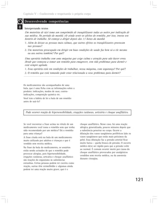 Capítulo V – Conhecendo e respeitando o próprio corpo

     Desenvolvendo competências
8    Interpretando textos
     Um motorista de táxi toma um comprimido de tranqüilizante todas as noites por indicação de
     sua médica. No período da manhã, ele ainda sente os efeitos do remédio, por isso, trocou seu
     horário de trabalho. Só começa a dirigir depois das 11 horas da manhã.
     1. Além de deixar as pessoas mais calmas, que outros efeitos os tranqüilizantes provocam
        nas pessoas?
     2. Um motorista preocupado em dirigir em boas condições de saúde faz bem só a ele mesmo
        ou aos outros também? Por quê?
     Uma operária trabalha com uma máquina que exige calma e atenção para não haver erros.
     Desde que começou a tomar um remédio para emagrecer, tem tido problemas para dormir e
     está sempre agitada.
     1. Essa operária está em condições de trabalhar, nessa máquina, com segurança? Por quê?
     2. O remédio que está tomando pode estar relacionado a seus problemas para dormir?



    Os medicamentos são acompanhados de uma
    bula, que é uma ficha com as informações sobre o
    produto: indicações, modos de usar, contra-
    indicações, composição química etc.
    Você tem o hábito de ler a bula de um remédio
    antes de usá-lo?



      Pode ocorrer reação de hipersensibilidade, erupções cutâneas, urticária e choque anafilático.



    Se você encontrar a frase acima no rótulo de um     choque anafilático. Nesse caso, há uma reação
    medicamento você toma o remédio sem que tenha       alérgica generalizada, poucos minutos depois que
    sido recomendado por um médico? Dá o remédio        a substância penetrar no corpo. Ocorre a
    para uma criança?                                   dilatação dos vasos sangüíneos periféricos (são os
    A frase citada está na bula de um medicamento       vasos sangüíneos que estão mais próximos da
    muito utilizado por adultos e crianças e que é      pele). Essa dilatação faz a pressão arterial ficar
    vendido sem receita médica.                         muito baixa – queda brusca de pressão. O socorro
                                                        médico deve ser rápido para que a pressão volte
    Na frase da bula do medicamento, os usuários
                                                        ao normal. É comum ocorrer morte por causa do
    estão sendo avisados de que o remédio pode
                                                        choque anafilático provocados por analgésicos
    provocar alergias, pois hipersensibilidade,
                                                        vendidos sem receita médica, ou da anestesia
    erupções cutâneas, urticária e choque anafilático
                                                        durante cirurgias.
    são reações do organismo às substâncias
    estranhas. Certas pessoas podem ter coceira como
    reação, outras têm vermelhidão e algumas ainda
    podem ter uma reação muito grave, que é o



                                                                                                             121
 