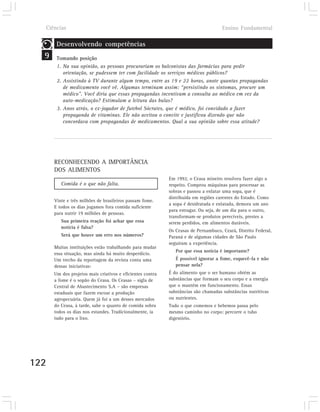 Ciências                                                                          Ensino Fundamental

       Desenvolvendo competências
  9    Tomando posição
       1. Na sua opinião, as pessoas procurariam os balconistas das farmácias para pedir
          orientação, se pudessem ter com facilidade os serviços médicos públicos?
       2. Assistindo à TV durante algum tempo, entre as 19 e 22 horas, anote quantas propagandas
          de medicamento você vê. Algumas terminam assim: “persistindo os sintomas, procure um
          médico”. Você diria que essas propagandas incentivam a consulta ao médico em vez da
          auto-medicação? Estimulam a leitura das bulas?
       3. Anos atrás, o ex-jogador de futebol Sócrates, que é médico, foi convidado a fazer
          propaganda de vitaminas. Ele não aceitou o convite e justificou dizendo que não
          concordava com propagandas de medicamentos. Qual a sua opinião sobre essa atitude?




      RECONHECENDO A IMPORTÂNCIA
      DOS ALIMENTOS
                                                           Em 1992, o Ceasa mineiro resolveu fazer algo a
         Comida é o que não falta.                         respeito. Comprou máquinas para processar as
                                                           sobras e passou a enlatar uma sopa, que é
                                                           distribuída em regiões carentes do Estado. Como
      Vinte e três milhões de brasileiros passam fome.
                                                           a sopa é desidratada e enlatada, demora um ano
      E todos os dias jogamos fora comida suficiente
                                                           para estragar. Ou seja, de um dia para o outro,
      para nutrir 19 milhões de pessoas.
                                                           transformam-se produtos perecíveis, prestes a
         Sua primeira reação foi achar que essa            serem perdidos, em alimentos duráveis.
         notícia é falsa?
                                                           Os Ceasas de Pernambuco, Ceará, Distrito Federal,
         Será que houve um erro nos números?               Paraná e de algumas cidades de São Paulo
                                                           seguiram a experiência.
      Muitas instituições estão trabalhando para mudar
                                                              Por que essa notícia é importante?
      essa situação, mas ainda há muito desperdício.
      Um trecho da reportagem da revista conta uma            É possível ignorar a fome, esquecê-la e não
      dessas iniciativas:                                     pensar nela?
      Um dos projetos mais criativos e eficientes contra   É do alimento que o ser humano obtém as
      a fome é o sopão do Ceasa. Os Ceasas – sigla de      substâncias que formam o seu corpo e a energia
      Central de Abastecimento S.A – são empresas          que o mantém em funcionamento. Essas
      estaduais que fazem escoar a produção                substâncias são chamadas substâncias nutritivas
      agropecuária. Quem já foi a um desses mercados       ou nutrientes.
      do Ceasa, à tarde, sabe o quanto de comida sobra     Tudo o que comemos e bebemos passa pelo
      todos os dias nos estandes. Tradicionalmente, ia     mesmo caminho no corpo: percorre o tubo
      tudo para o lixo.                                    digestório.




122
 