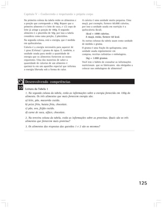 Capítulo V – Conhecendo e respeitando o próprio corpo

     Na primeira coluna da tabela estão os alimentos e    A caloria é uma unidade muito pequena. Uma
     a porção que corresponde a 100g. Repare que o        maçã, por exemplo, fornece 60.000 calorias,
     primeiro alimento é o leite de vaca, e 1/2 copo de   por isso a unidade usada em nutrição é a
     leite já atinge a porção de 100g. O segundo          quilocaloria (kcal).
     alimento é o pãozinho de 50g, por isso a tabela         1kcal = 1000 calorias.
     considera como uma porção, 2 pãezinhos.                 A maçã, então, fornece 60 kcal.
     Na segunda coluna, está a energia, que é medida      As outras colunas da tabela usam como unidade
     em quilocalorias.                                    de medida o grama.
     Caloria é a energia necessária para aquecer de       O grama é uma fração do quilograma, uma
     1 grau (Celsius) 1 grama de água. É, também, a       unidade usada regularmente em
     unidade usada para medir a quantidade de             compras, receitas culinárias e embalagens.
     energia que os alimentos fornecem ao nosso
                                                             1kg = 1.000 gramas
     organismo. Uma das maneiras de saber a
     quantidade de calorias de um alimento é              Você tem o hábito de consultar as informações
     queimá-lo em um aparelho especial que informa        nutricionais que os fabricantes são obrigados a
     a energia liberada sob a forma de calor.             colocar nas embalagens de alimentos?




      Desenvolvendo competências
10    Leitura da Tabela 1
      1. Na segunda coluna da tabela, estão as informações sobre a energia fornecida em 100g do
      alimento. Os três alimentos que mais fornecem energia são:
      a) leite, pão, macarrão cozido.
      b) peixe frito, batata frita, chocolate.
      c) pão, ovo, feijão cozido.
      d) carne de vaca, alface, chocolate.

      2. Na terceira coluna da tabela, estão as informações sobre as proteínas. Quais são os três
      alimentos que fornecem mais proteína?
      3. Os alimentos das respostas das questões 1 e 2 são os mesmos?




                                                                                                            125
 