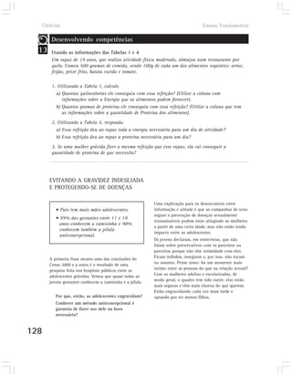 Ciências                                                                          Ensino Fundamental

        Desenvolvendo competências
  13    Usando as informações das Tabelas 1 e 4
        Um rapaz de 19 anos, que realiza atividade física moderada, almoçou num restaurante por
        quilo. Comeu 500 gramas de comida, sendo 100g de cada um dos alimentos seguintes: arroz,
        feijão, peixe frito, batata cozida e tomate.

        1. Utilizando a Tabela 1, calcule.
          a) Quantas quilocalorias ele conseguiu com essa refeição? (Utilize a coluna com
             informações sobre a Energia que os alimentos podem fornecer).
          b) Quantos gramas de proteína ele conseguiu com essa refeição? (Utilize a coluna que tem
             as informações sobre a quantidade de Proteína dos alimentos).
        2. Utilizando a Tabela 4, responda.
          a) Essa refeição deu ao rapaz toda a energia necessária para um dia de atividade?
          b) Essa refeição deu ao rapaz a proteína necessária para um dia?
        3. Se uma mulher grávida fizer a mesma refeição que esse rapaz, ela vai conseguir a
        quantidade de proteína de que necessita?




       EVITANDO A GRAVIDEZ INDESEJADA
       E PROTEGENDO-SE DE DOENÇAS

                                                           Uma explicação para os desencontros entre
          • País tem mais mães adolescentes.               informação e atitude é que as campanhas de sexo
                                                           seguro e prevenção de doenças sexualmente
          • 99% das gestantes entre 11 e 19
                                                           transmissíveis podem estar atingindo as mulheres
            anos conhecem a camisinha e 98%
                                                           a partir de uma certa idade, mas não estão tendo
            conhecem também a pílula
                                                           impacto entre as adolescentes.
            anticoncepcional.
                                                           Os jovens declaram, em entrevistas, que não
                                                           falam sobre preservativos com os parceiros ou
                                                           parceiras porque não têm intimidade com eles.
       A primeira frase mostra uma das conclusões do       Ficam inibidos, inseguros e, por isso, não tocam
       Censo 2000 e a outra é o resultado de uma           no assunto. Pense nisso: há um momento mais
       pesquisa feita nos hospitais públicos entre as      íntimo entre as pessoas do que na relação sexual?
       adolescentes grávidas. Vemos que quase todas as     Com as mulheres adultas e escolarizadas, de
       jovens gestantes conhecem a camisinha e a pílula.   modo geral, o quadro tem sido outro: elas estão
                                                           mais seguras e têm mais clareza do que querem.
                                                           Estão engravidando cada vez mais tarde e
          Por que, então, as adolescentes engravidam?      optando por ter menos filhos.
          Conhecer um método anticoncepcional é
          garantia de fazer uso dele na hora
          necessária?


128
 